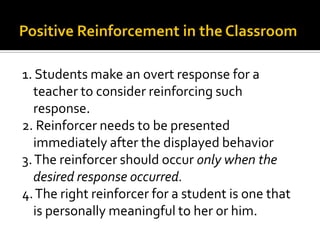 1. Students make an overt response for a
teacher to consider reinforcing such
response.
2. Reinforcer needs to be presented
immediately after the displayed behavior
3.The reinforcer should occur only when the
desired response occurred.
4.The right reinforcer for a student is one that
is personally meaningful to her or him.
 