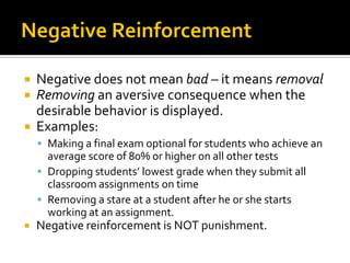  Negative does not mean bad – it means removal
 Removing an aversive consequence when the
desirable behavior is displayed.
 Examples:
 Making a final exam optional for students who achieve an
average score of 80% or higher on all other tests
 Dropping students’ lowest grade when they submit all
classroom assignments on time
 Removing a stare at a student after he or she starts
working at an assignment.
 Negative reinforcement is NOT punishment.
 