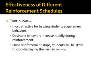  Continuous –
 most effective for helping students acquire new
behaviors
 Desirable behaviors increase rapidly during
reinforcement
 Once reinforcement stops, students will be likely
to stop displaying the desired behavior.
 