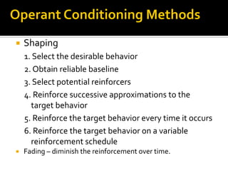  Shaping
1. Select the desirable behavior
2. Obtain reliable baseline
3. Select potential reinforcers
4. Reinforce successive approximations to the
target behavior
5. Reinforce the target behavior every time it occurs
6. Reinforce the target behavior on a variable
reinforcement schedule
 Fading – diminish the reinforcement over time.
 