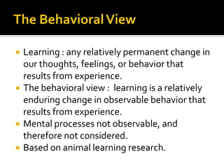  Learning : any relatively permanent change in
our thoughts, feelings, or behavior that
results from experience.
 The behavioral view : learning is a relatively
enduring change in observable behavior that
results from experience.
 Mental processes not observable, and
therefore not considered.
 Based on animal learning research.
 