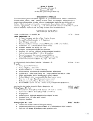 Michael D. Watson
1069 Mount Royal Dr. Apt. 1C
Kalamazoo, MI 49009
269-303-5692 | watsomd@chartermi.net
1 of 2
BACKGROUND SUMMARY
A solutions oriented professionalwith IT experience in systemadministration, database administration,
technical support,helpdesk, IMAC, Imaging, inventory control, and purchasing. Major strengths in
implementing and maintaining technical solutions,communication, leadership, and problem solving.
Excellent skills in customer service, written communication, documentation, training. Additional
experience in programming and web design. A self-motivated, results-oriented individual that has a track
record of completing projects on time and going “over and above” to achieve results.
PROFESSIONAL EXPERIENCE
Thermo Fisher Scientific – Kalamazoo, MI 07/2015 - Present
System Administrator III
 5+ Years’ Experience with ServiceNow Ticketing System
 Provided New Hire Orientation for IT Department
 Lead IT Projects as needed
 Setup and Configured VMware servers on VMWare 5.5 on Dell server platforms.
 Administered Dell SAN Array for onsite Data Storage
 Performed Backups with Backup Exec 2015
 Performed offsite tape storage with Iron Mountain
 Interfaced with hardware vendors to facilitate repair and installation
 Adhered to company’s Global IT Policies & Procedures
 Traveled to corporate sites or events to support initiatives
 Received 2nd MOXY Award for Outstanding Customer Service
 Additional Duties Include all from IT Analyst – See below
ATR International / Thermo Fisher Scientific – Kalamazoo, MI 07/2014 – 07/2015
IT Analyst
 Acting Systems Administrator
 Acting Telephony Administrator
 Maintain the Division OU in Active Directory
 Install Hardware and Software as need for Servers and Workstations
 Perform IMAC Duties (Install, Move, Add,Change computers) and Staging Duties
 Initiate and Complete Service Desk Request in a timely manner
 Perform Helpdesk duties when needed for Tier 2 and beyond support
 Point-man on all major IT purchases and inventory control
 Proficient in using TeamViewer Remote assistance tool
 Received MOXY Award with first 6 months on the job for Excellent Performance
Apex Systems, Inc./ Dell at Ascension Health – Kalamazoo, MI 09/2011 – 07/2014
Desktop Support III – Solo 01/2014 – 07/2014
 Promoted from Desktop Support III - Team to Sole Tech. for 11+ Sites
 Duties Include all from Desktop Support III – Team below
 Staging Duties
 Increased IMAC Support & Deployment for Computer Refresh
 Increased Travel (150 miles /week average)
 Computer Rounding
Desktop Support III – Team 09/2011 –12/2013
 Overall Lead Incident Technician for 2 years running
 Provided hands-on technicalsupport for 4000+ PC’s and training via phone / remotely
 Proficient with Bomgar & Dameware remote assistance tools
 