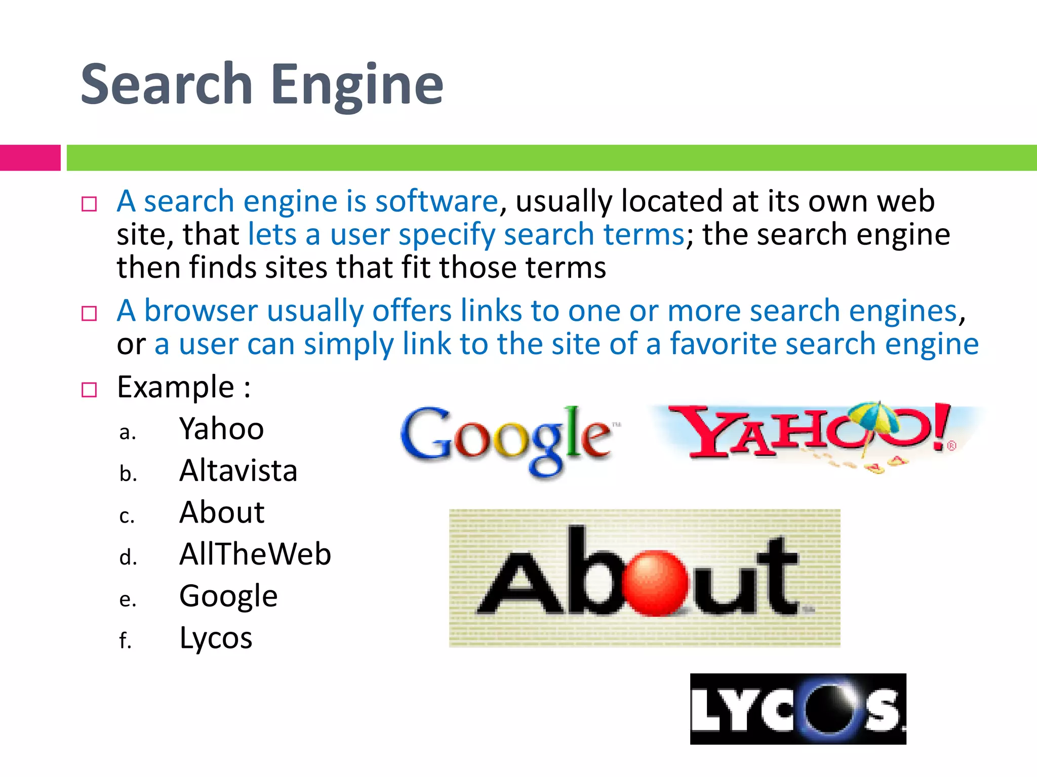 Search Engine
 A search engine is software, usually located at its own web
site, that lets a user specify search terms; the search engine
then finds sites that fit those terms
 A browser usually offers links to one or more search engines,
or a user can simply link to the site of a favorite search engine
 Example :
a. Yahoo
b. Altavista
c. About
d. AllTheWeb
e. Google
f. Lycos
 