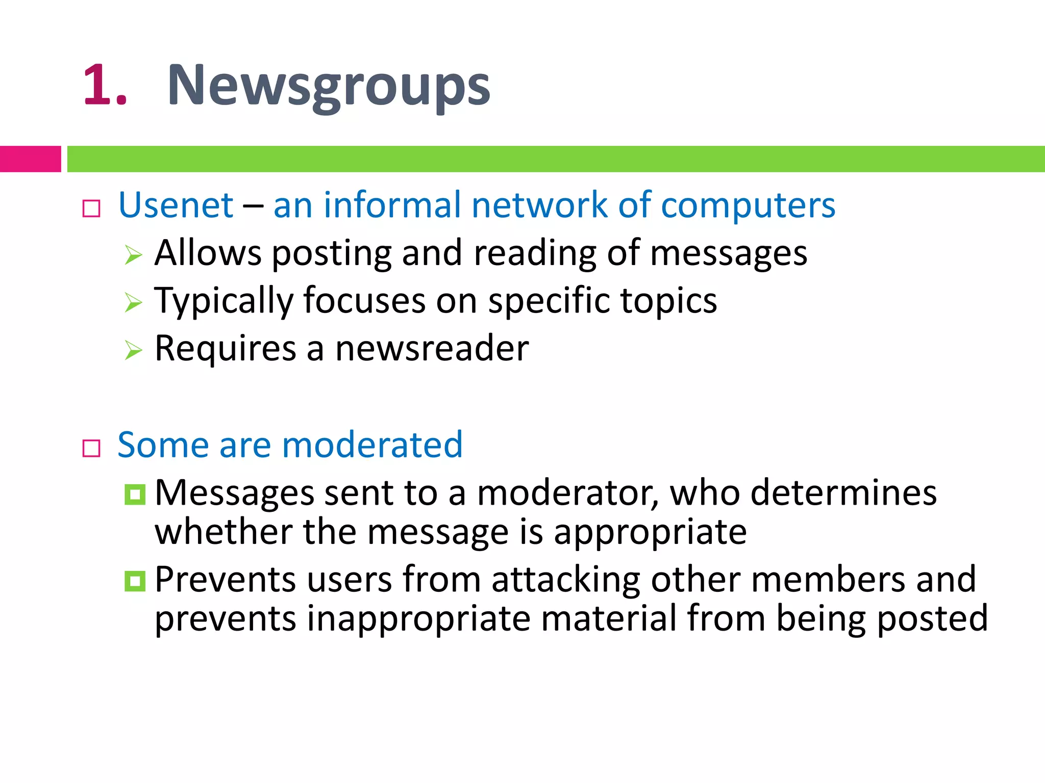1. Newsgroups
 Usenet – an informal network of computers
 Allows posting and reading of messages
 Typically focuses on specific topics
 Requires a newsreader
 Some are moderated
 Messages sent to a moderator, who determines
whether the message is appropriate
 Prevents users from attacking other members and
prevents inappropriate material from being posted
 