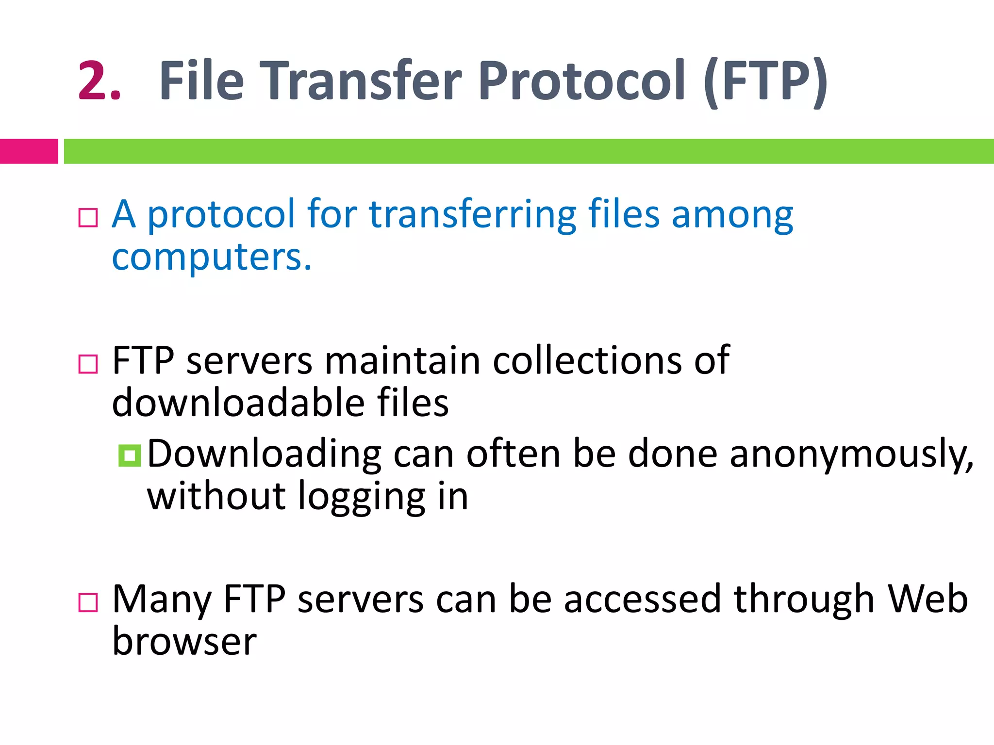 2. File Transfer Protocol (FTP)
 A protocol for transferring files among
computers.
 FTP servers maintain collections of
downloadable files
Downloading can often be done anonymously,
without logging in
 Many FTP servers can be accessed through Web
browser
 