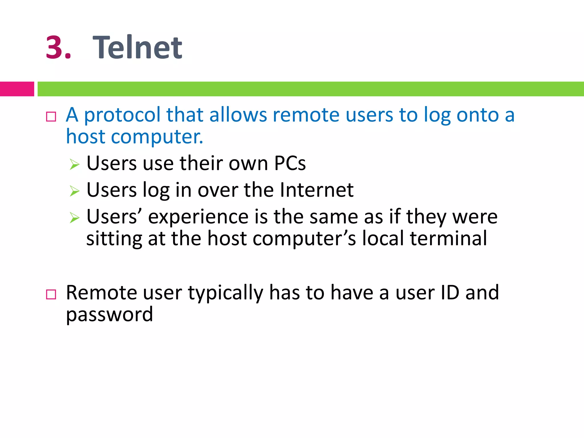 3. Telnet
 A protocol that allows remote users to log onto a
host computer.
 Users use their own PCs
 Users log in over the Internet
 Users’ experience is the same as if they were
sitting at the host computer’s local terminal
 Remote user typically has to have a user ID and
password
 