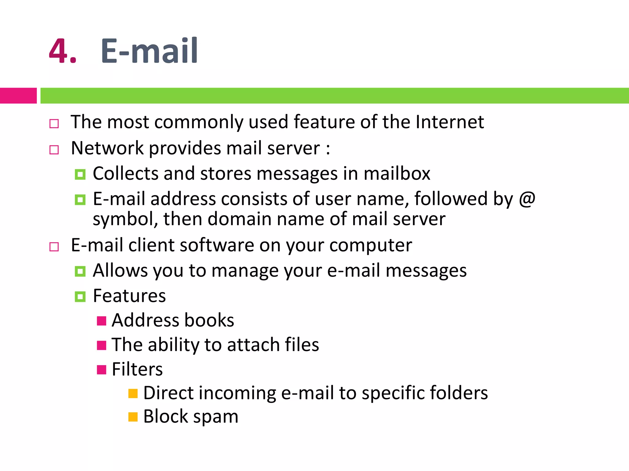 4. E-mail
 The most commonly used feature of the Internet
 Network provides mail server :
 Collects and stores messages in mailbox
 E-mail address consists of user name, followed by @
symbol, then domain name of mail server
 E-mail client software on your computer
 Allows you to manage your e-mail messages
 Features
 Address books
 The ability to attach files
 Filters
 Direct incoming e-mail to specific folders
 Block spam
 