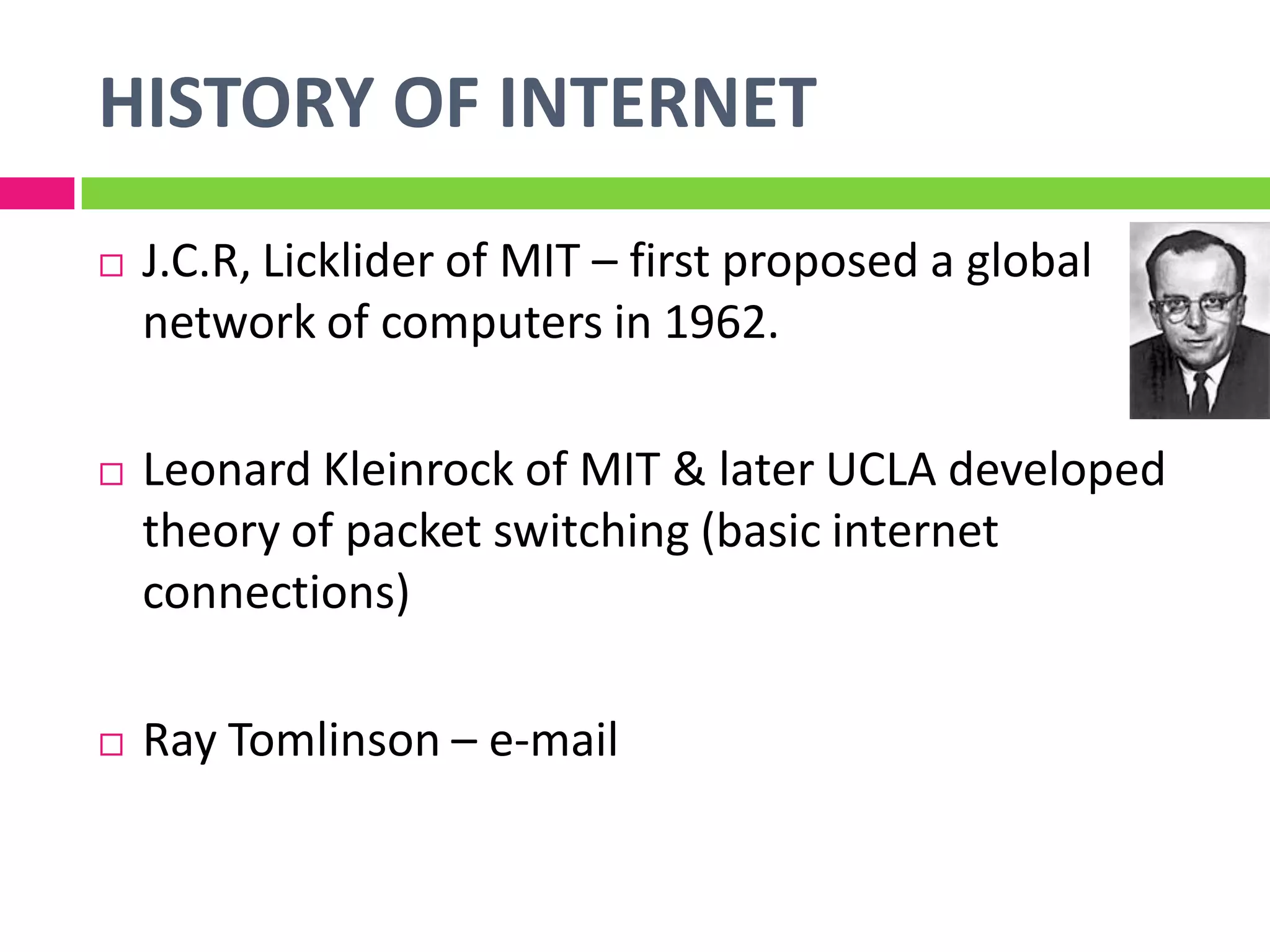  J.C.R, Licklider of MIT – first proposed a global
network of computers in 1962.
 Leonard Kleinrock of MIT & later UCLA developed
theory of packet switching (basic internet
connections)
 Ray Tomlinson – e-mail
HISTORY OF INTERNET
 