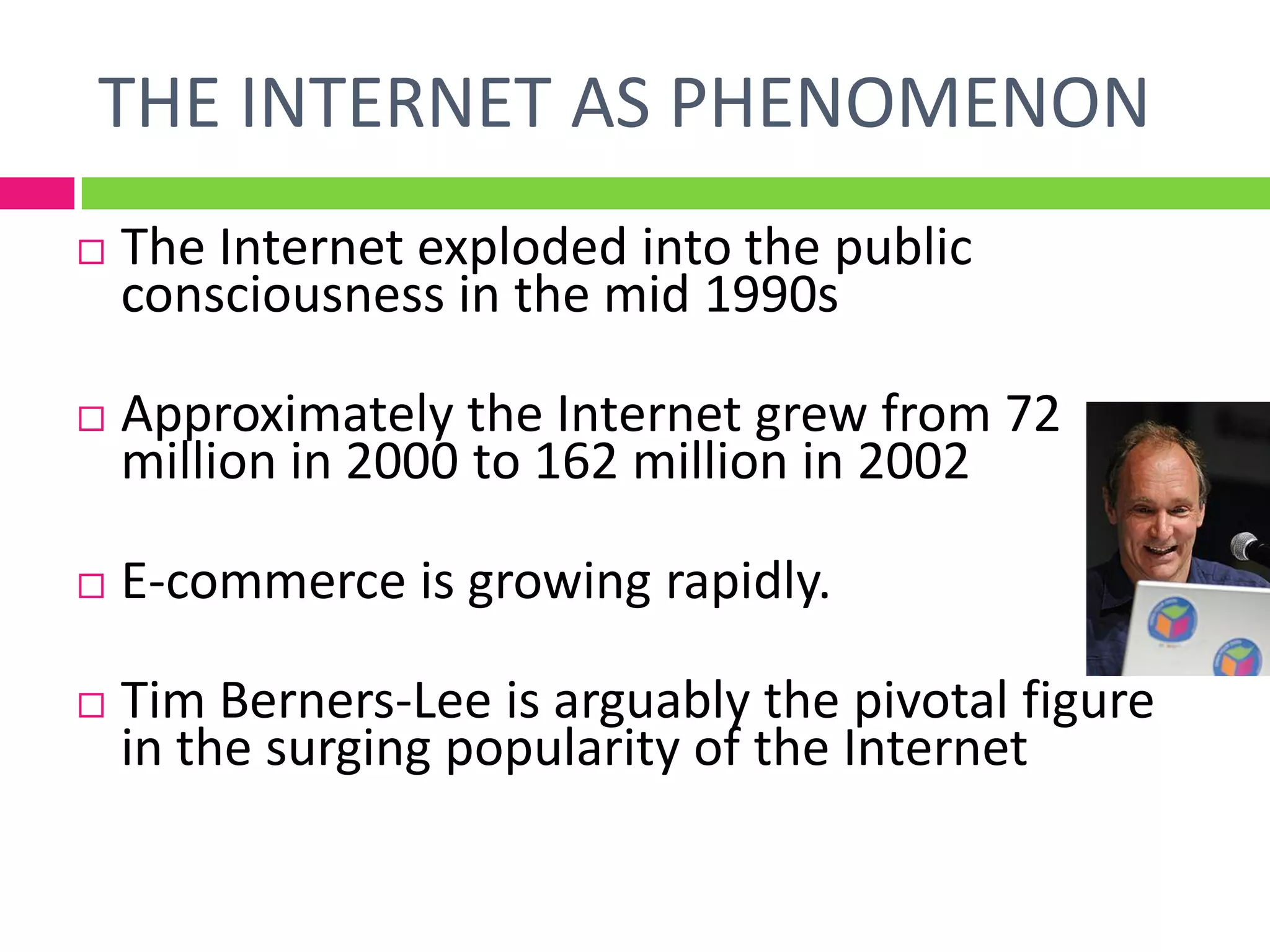  The Internet exploded into the public
consciousness in the mid 1990s
 Approximately the Internet grew from 72
million in 2000 to 162 million in 2002
 E-commerce is growing rapidly.
 Tim Berners-Lee is arguably the pivotal figure
in the surging popularity of the Internet
THE INTERNET AS PHENOMENON
 