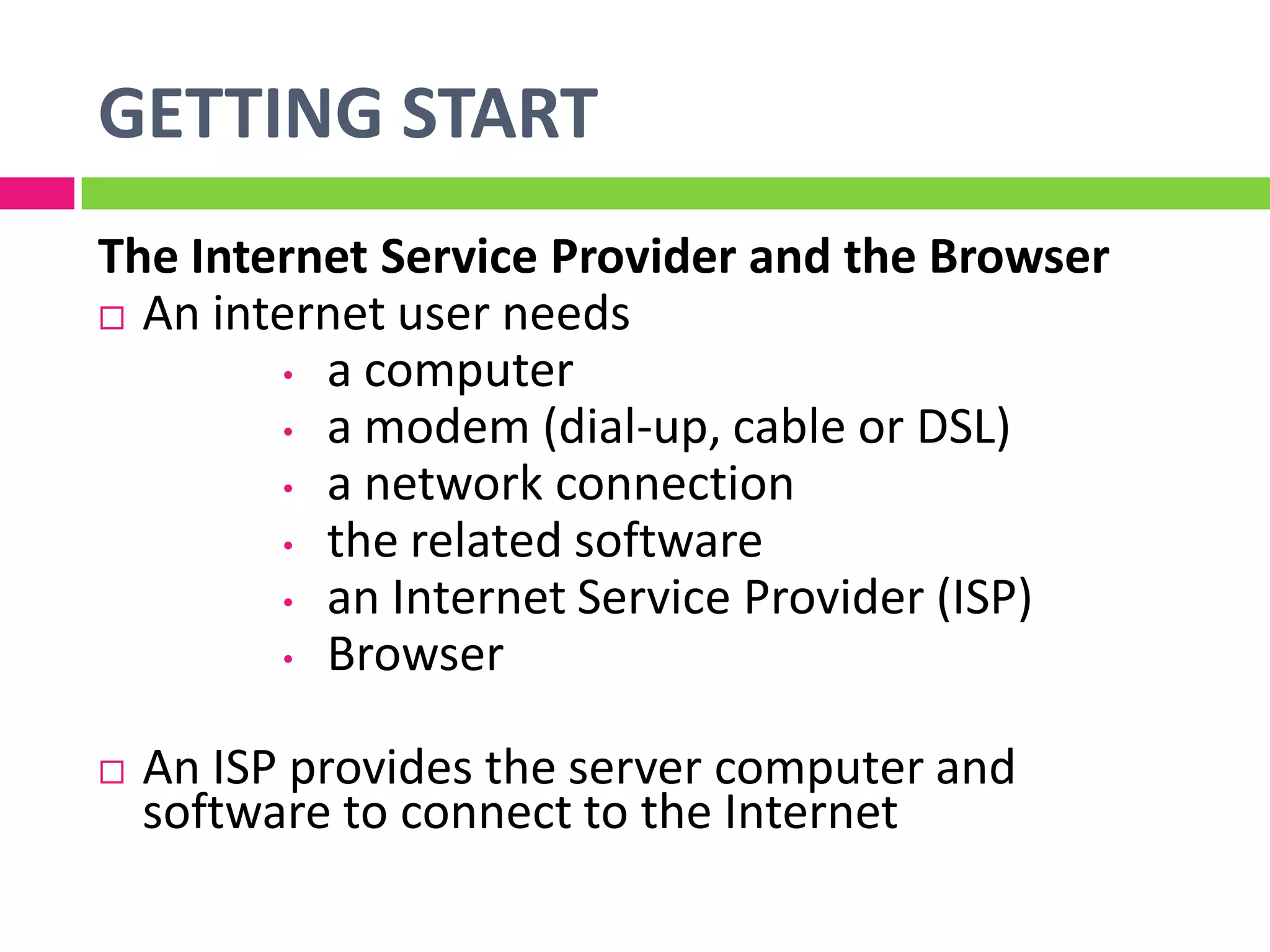 GETTING START
The Internet Service Provider and the Browser
 An internet user needs
• a computer
• a modem (dial-up, cable or DSL)
• a network connection
• the related software
• an Internet Service Provider (ISP)
• Browser
 An ISP provides the server computer and
software to connect to the Internet
 
