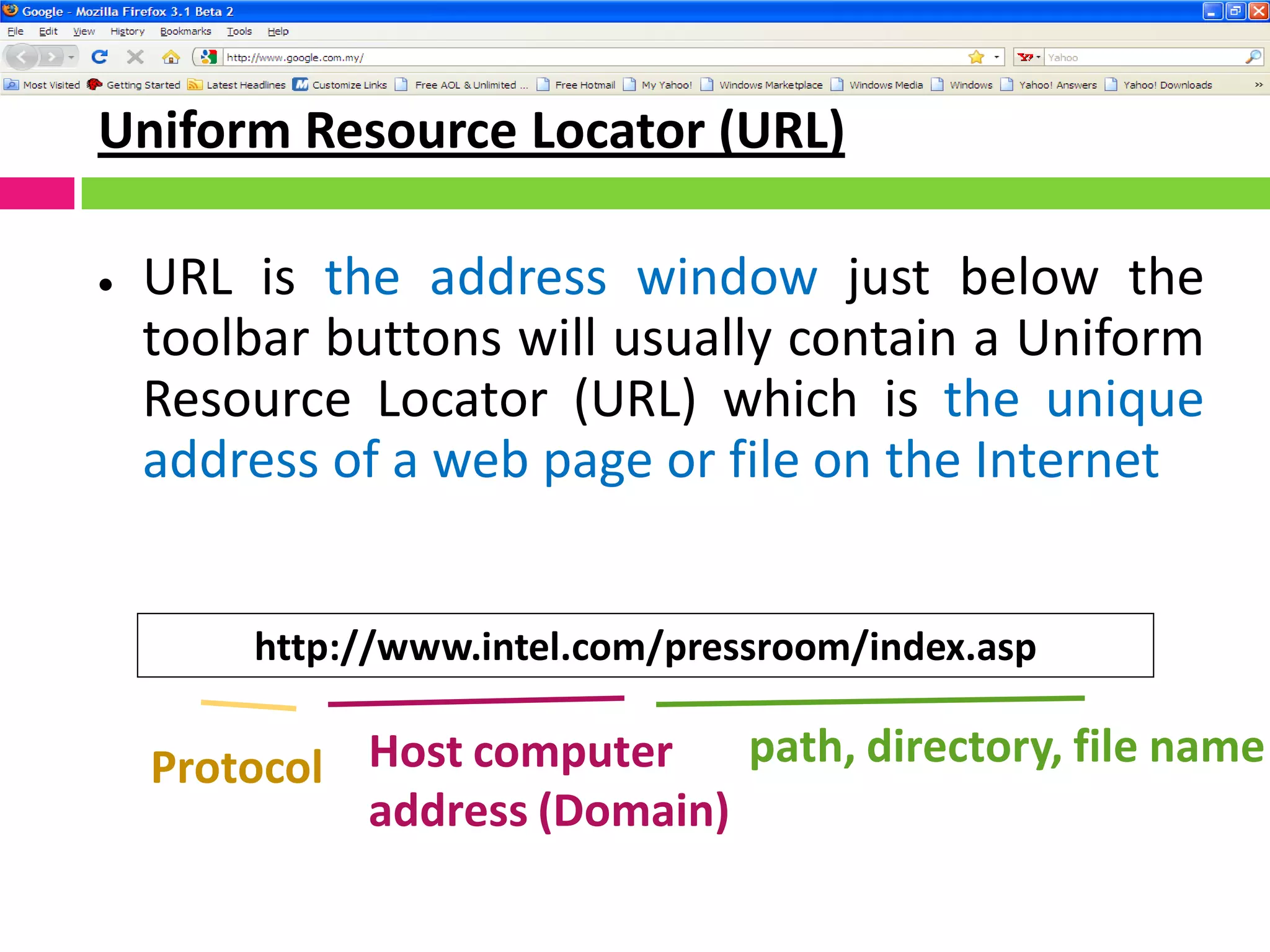 Uniform Resource Locator (URL)
 URL is the address window just below the
toolbar buttons will usually contain a Uniform
Resource Locator (URL) which is the unique
address of a web page or file on the Internet
http://www.intel.com/pressroom/index.asp
Protocol Host computer
address (Domain)
path, directory, file name
 
