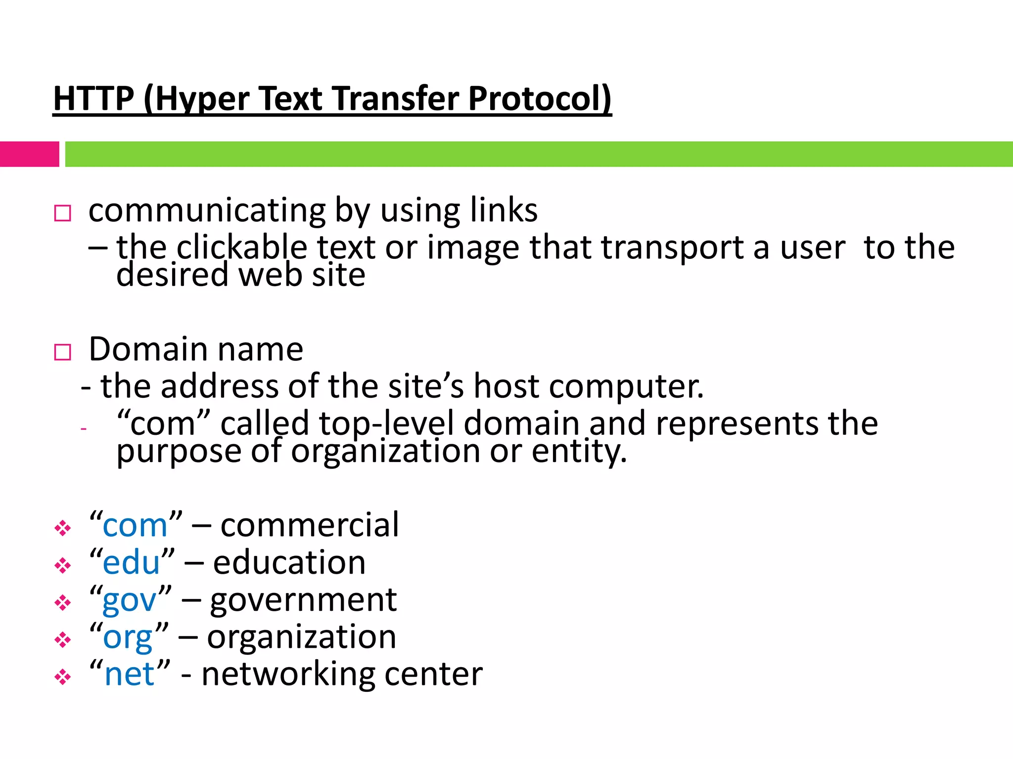 HTTP (Hyper Text Transfer Protocol)
 communicating by using links
– the clickable text or image that transport a user to the
desired web site
 Domain name
- the address of the site’s host computer.
- “com” called top-level domain and represents the
purpose of organization or entity.
 “com” – commercial
 “edu” – education
 “gov” – government
 “org” – organization
 “net” - networking center
 