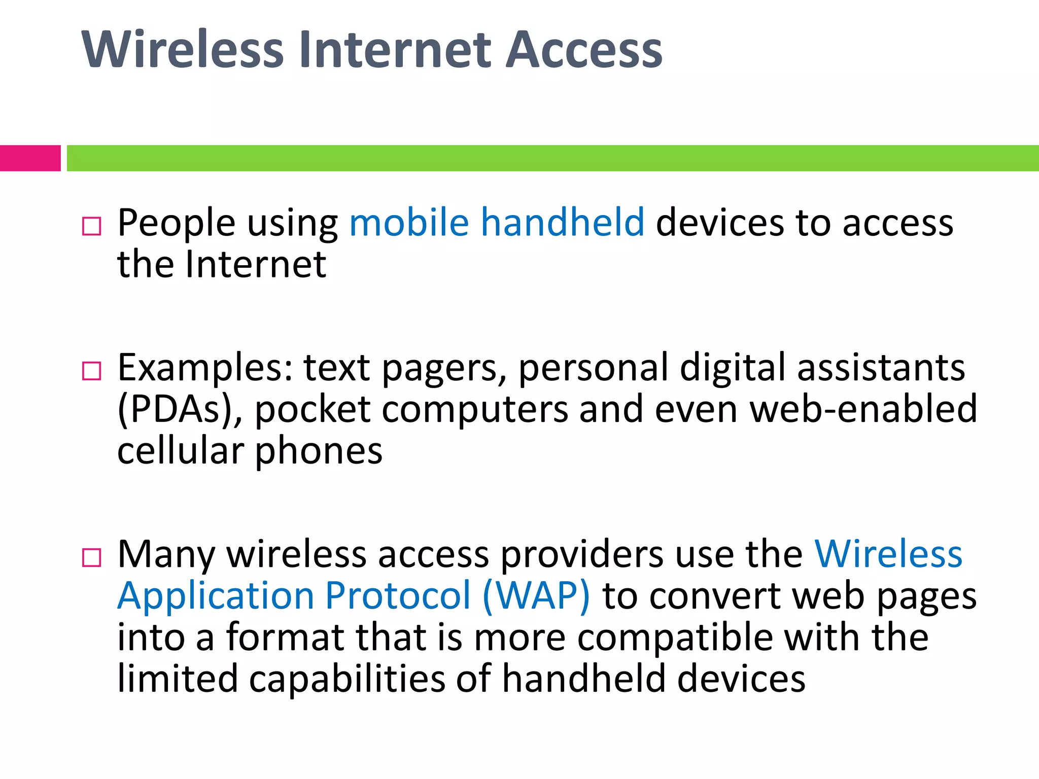 Wireless Internet Access
 People using mobile handheld devices to access
the Internet
 Examples: text pagers, personal digital assistants
(PDAs), pocket computers and even web-enabled
cellular phones
 Many wireless access providers use the Wireless
Application Protocol (WAP) to convert web pages
into a format that is more compatible with the
limited capabilities of handheld devices
 