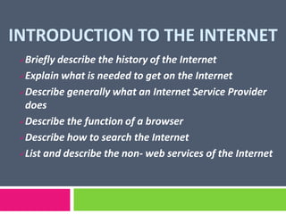 INTRODUCTION TO THE INTERNET
Briefly describe the history of the Internet
Explain what is needed to get on the Internet
Describe generally what an Internet Service Provider
does
Describe the function of a browser
Describe how to search the Internet
List and describe the non- web services of the Internet
 