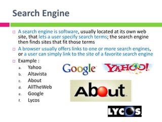 Search Engine
 A search engine is software, usually located at its own web
site, that lets a user specify search terms; the search engine
then finds sites that fit those terms
 A browser usually offers links to one or more search engines,
or a user can simply link to the site of a favorite search engine
 Example :
a. Yahoo
b. Altavista
c. About
d. AllTheWeb
e. Google
f. Lycos
 
