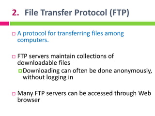 2. File Transfer Protocol (FTP)
 A protocol for transferring files among
computers.
 FTP servers maintain collections of
downloadable files
Downloading can often be done anonymously,
without logging in
 Many FTP servers can be accessed through Web
browser
 