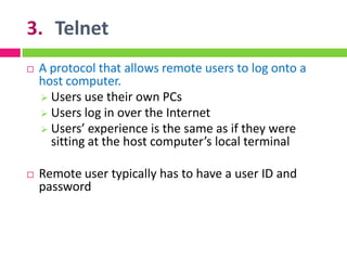 3. Telnet
 A protocol that allows remote users to log onto a
host computer.
 Users use their own PCs
 Users log in over the Internet
 Users’ experience is the same as if they were
sitting at the host computer’s local terminal
 Remote user typically has to have a user ID and
password
 