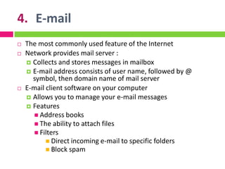 4. E-mail
 The most commonly used feature of the Internet
 Network provides mail server :
 Collects and stores messages in mailbox
 E-mail address consists of user name, followed by @
symbol, then domain name of mail server
 E-mail client software on your computer
 Allows you to manage your e-mail messages
 Features
 Address books
 The ability to attach files
 Filters
 Direct incoming e-mail to specific folders
 Block spam
 
