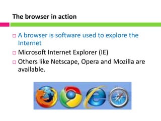 The browser in action
 A browser is software used to explore the
Internet
 Microsoft Internet Explorer (IE)
 Others like Netscape, Opera and Mozilla are
available.
 