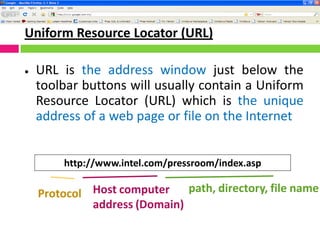 Uniform Resource Locator (URL)
 URL is the address window just below the
toolbar buttons will usually contain a Uniform
Resource Locator (URL) which is the unique
address of a web page or file on the Internet
http://www.intel.com/pressroom/index.asp
Protocol Host computer
address (Domain)
path, directory, file name
 
