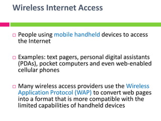 Wireless Internet Access
 People using mobile handheld devices to access
the Internet
 Examples: text pagers, personal digital assistants
(PDAs), pocket computers and even web-enabled
cellular phones
 Many wireless access providers use the Wireless
Application Protocol (WAP) to convert web pages
into a format that is more compatible with the
limited capabilities of handheld devices
 