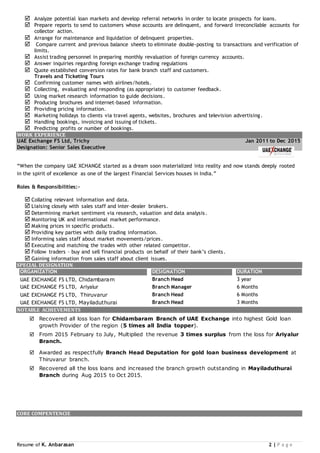 Resume of K. Anbarasan 2 | P a g e
 Analyze potential loan markets and develop referral networks in order to locate prospects for loans.
 Prepare reports to send to customers whose accounts are delinquent, and forward irreconcilable accounts for
collector action.
 Arrange for maintenance and liquidation of delinquent properties.
 Compare current and previous balance sheets to eliminate double-posting to transactions and verification of
limits.
 Assist trading personnel in preparing monthly revaluation of foreign currency accounts.
 Answer inquiries regarding foreign exchange trading regulations
 Quote established conversion rates for bank branch staff and customers.
Travels and Ticketing Tours
 Confirming customer names with airlines/hotels.
 Collecting, evaluating and responding (as appropriate) to customer feedback.
 Using market research information to guide decisions.
 Producing brochures and internet-based information.
 Providing pricing information.
 Marketing holidays to clients via travel agents, websites, brochures and television advertising.
 Handling bookings, invoicing and issuing of tickets.
 Predicting profits or number of bookings.
WORK EXPERIENCE
UAE Exchange FS Ltd, Trichy Jan 2011 to Dec 2015
Designation: Senior Sales Executive
“When the company UAE XCHANGE started as a dream soon materialized into reality and now stands deeply rooted
in the spirit of excellence as one of the largest Financial Services houses in India.”
Roles & Responsibilities:-
 Collating relevant information and data.
 Liaising closely with sales staff and inter-dealer brokers.
 Determining market sentiment via research, valuation and data analysis.
 Monitoring UK and international market performance.
 Making prices in specific products.
 Providing key parties with daily trading information.
 Informing sales staff about market movements/prices.
 Executing and matching the trades with other related competitor.
 Follow traders – buy and sell financial products on behalf of their bank’s clients.
 Gaining information from sales staff about client issues.
SPECIAL DESIGNATION
ORGANIZATION DESIGNATION DURATION
UAE EXCHANGE FS LTD, Chidambaram Branch Head 3 year
UAE EXCHANGE FS LTD, Ariyalur Branch Manager 6 Months
UAE EXCHANGE FS LTD, Thiruvarur Branch Head 6 Months
UAE EXCHANGE FS LTD, Mayiladuthurai Branch Head 3 Months
NOTABLE ACHIEVEMENTS
 Recovered all loss loan for Chidambaram Branch of UAE Exchange into highest Gold loan
growth Provider of the region (5 times all India topper).
 From 2015 February to July, Multiplied the revenue 3 times surplus from the loss for Ariyalur
Branch.
 Awarded as respectfully Branch Head Deputation for gold loan business development at
Thiruvarur branch.
 Recovered all the loss loans and increased the branch growth outstanding in Mayiladuthurai
Branch during Aug 2015 to Oct 2015.
CORE COMPENTENCIE
 