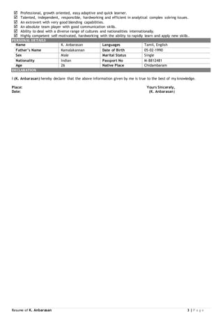 Resume of K. Anbarasan 3 | P a g e
 Professional, growth oriented, easy adaptive and quick learner.
 Talented, independent, responsible, hardworking and efficient in analytical complex solving issues.
 An extrovert with very good blending capabilities.
 An absolute team player with good communication skills.
 Ability to deal with a diverse range of cultures and nationalities internationally.
 Highly competent self-motivated, hardworking with the ability to rapidly learn and apply new skills.
PERSONAL DETAILS
Name K. Anbarasan Languages Tamil, English
Father’s Name Kamalakannan Date of Birth 05-02-1990
Sex Male Marital Status Single
Nationality Indian Passport No M-8812481
Age 26 Native Place Chidambaram
DECLARATION
I (K. Anbarasan) hereby declare that the above information given by me is true to the best of my knowledge.
Place: Yours Sincerely,
Date: (K. Anbarasan)
 