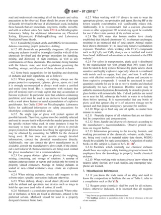 read and understood concerning all of the hazards and safety
precautions to be observed. Users should be aware of the type
of hazards involved in the use of all chemicals used, including
those hazards that are immediate, long-term, visible, invisible,
and with or without odors. See Guide E2014 on Metallographic
Laboratory Safety for additional information on; Chemical
Safety, Electrolytic Polishing/Etching and Laboratory
Ventilation/Fume Hoods.
6.1.1 Consult the product labels and MSDSs for recommen-
dations concerning proper protective clothing.
6.1.2 All chemicals are potentially dangerous. All persons
using any etchants should be thoroughly familiar with all of the
chemicals involved and the proper procedure for handling,
mixing, and disposing of each chemical, as well as any
combinations of those chemicals. This includes being familiar
with the federal, state, and local regulations governing the
handling, storage, and disposal of these chemical etchants.
6.2 Some basic suggestions for the handling and disposing
of etchants and their ingredients are as follows:
6.2.1 When pouring, mixing, or etching, always use the
proper protective equipment, (glasses, gloves, apron, etc.) and
it is strongly recommended to always work under a certified
and tested fume hood. This is imperative with etchants that
give off noxious odors or toxic vapors that may accumulate or
become explosive. In particular, note that solutions containing
perchloric acid must be used in an exclusive hood equipped
with a wash down feature to avoid accumulation of explosive
perchlorates. See Guide E2014 on Metallographic Laboratory
Safety for additional information on safety precautions for
electrolytes containing perchloric acid..
6.2.2 No single type of glove will protect against all
possible hazards. Therefore, a glove must be carefully selected
and used to ensure that it will provide the needed protection for
the specific etchant being used. In some instances it may be
necessary to wear more than one pair of gloves to provide
proper protection. Information describing the appropriate glove
may be obtained by consulting the MSDS for the chemical
being used. If that does not provide enough detailed
information, contact the chemical manufacturer directly.
Additionally, one can contact the glove manufacturer or, if
available, consult the manufacturers glove chart. If the chemi-
cal is not listed or if chemical mixtures are being used, contact
the glove manufacturer for a recommendation.
6.2.3 Use proper devices (glass or plastic) for weighing,
mixing, containing, and storage of solutions. A number of
etchants generate fumes or vapors and should only be stored in
properly vented containers. Storage of fuming etchants in
sealed or non-vented containers may create an explosion
hazard.
6.2.4 When mixing etchants, always add reagents to the
solvent unless specific instructions indicate otherwise.
6.2.5 When etching, always avoid direct physical contact
with the etchant and specimen; use devices such as tongs to
hold the specimen (and tufts of cotton, if used).
6.2.6 Methanol is a cumulative poison hazard. Where etha-
nol or methanol, or both are listed as alternates, ethanol is the
preferred solvent. Methanol should be used in a properly
designed chemical fume hood.
6.2.7 When working with HF always be sure to wear the
appropriate gloves, eye protection and apron. Buying HF at the
lowest useable concentration will significantly reduce risk.
Additionally, it is recommended that a calcium gluconate
cream or other appropriate HF neutralizing agent be available
for use if direct skin contact of the etchant occurs.
6.2.8 The EPA states that human studies have clearly
established that inhaled chromium (VI) is a human carcinogen,
resulting in an increased risk of lung cancer. Animal studies
have shown chromium (VI) to cause lung tumors via inhalation
exposure. Therefore, when working with Cr(VI) compounds
such as K2Cr2O7 and CrO3 always use a certified and tested
fume hood. Additional information can be obtained at the EPA
website3
.
6.2.9 For safety in transportation, picric acid is distributed
by the manufacturer wet with greater than 30% water. Care
must be taken to keep it moist because dry picric acid is shock
sensitive and highly explosive especially when it is combined
with metals such as copper, lead, zinc, and iron. It will also
react with alkaline materials including plaster and concrete to
form explosive compounds. It should be purchased in small
quantities suitable for use in six to twelve months and checked
periodically for lack of hydration. Distilled water may be
added to maintain hydration, It must only be stored in plastic or
glass bottles with nonmetallic lids. If dried particles are noted
on or near the lid, submerge the bottle in water to re-hydrate
them before opening. It is recommended that any bottle of
picric acid that appears dry or is of unknown vintage not be
opened and that proper emergency personnel be notified.
6.2.10 Wipe up or flush any and all spills, no matter how
minute in nature.
6.2.11 Properly dispose of all solutions that are not identi-
fied by composition and concentration.
6.2.12 Store, handle and dispose of chemicals according to
the manufacturer’s recommendations. Observe printed cau-
tions on reagent bottles.
6.2.13 Information pertaining to the toxicity, hazards, and
working precautions of the chemicals, solvents, acids, bases,
etc. being used (such as material safety data sheets, MSDS)
should be available for rapid consultation. A selection of useful
books on this subject is given in Refs. (1-11)4
.
6.2.14 Facilities which routinely use chemical etchants
should have an employee safety training program to insure the
employees have the knowledge to properly handle chemical
etchants.
6.2.15 When working with etchants always know where the
nearest safety shower, eye-wash station, and emergency tele-
phone are located.
7. Miscellaneous Information
7.1 If you know the trade name of an alloy and need to
know the composition to facilitate the use of Table 1, refer to
a compilation such as Ref (12).
7.2 Reagent grade chemicals shall be used for all etchants.
Unless otherwise indicated, it is intended that all reagents
3
http://www.epa.gov/ttn/atw/hlthef/chromium.html
4
The boldface numbers in parentheses refer to the list of references at the end
of this standard.
E407 − 07 (2015)´1
2
 