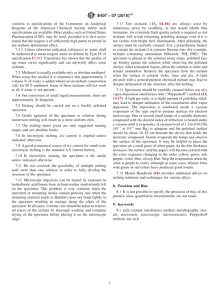 conform to specifications of the Committee on Analytical
Reagents of the American Chemical Society where such
specifications are available. Other grades, such as United States
Pharmacopeia (USP), may be used, provided it is first ascer-
tained that the reagent is of sufficiently high purity to permit its
use without detrimental effect.
7.2.1 Unless otherwise indicated, references to water shall
be understood to mean reagent water as defined by Type IV of
specification D1193. Experience has shown that the quality of
tap water varies significantly and can adversely affect some
etchants.
7.3 Methanol is usually available only as absolute methanol.
When using this alcohol it is imperative that approximately 5
volume % of water is added whenever an etchant composition
calls for 95 % methanol. Some of these etchants will not work
at all if water is not present.
7.4 For conversion of small liquid measurements, there are
approximately 20 drops/mL.
7.5 Etching should be carried out on a freshly polished
specimen.
7.6 Gentle agitation of the specimen or solution during
immersion etching will result in a more uniform etch.
7.7 The etching times given are only suggested starting
ranges and not absolute limits.
7.8 In electrolytic etching, d-c current is implied unless
indicated otherwise.
7.9 A good economical source of d-c current for small scale
electrolytic etching is the standard 6-V lantern battery.
7.10 In electrolytic etching, the specimen is the anode
unless indicated otherwise.
7.11 Do not overlook the possibility of multiple etching
with more than one solution in order to fully develop the
structure of the specimen.
7.12 Microscope objectives can be ruined by exposure to
hydrofluoric acid fumes from etchant residue inadvertently left
on the specimen. This problem is very common when the
specimen or mounting media contain porosity and when the
mounting material (such as Bakelite) does not bond tightly to
the specimen resulting in seepage along the edges of the
specimen. In all cases, extreme care should be taken to remove
all traces of the etchant by thorough washing and complete
drying of the specimen before placing it on the microscope
stage.
7.13 Tint etchants (13, 14-16) are always used by
immersion, never by swabbing, as this would inhibit film
formation. An extremely high quality polish is required as tint
etchants will reveal remaining polishing damage even if it is
not visible with bright field illumination. After polishing, the
surface must be carefully cleaned. Use a polyethylene beaker
to contain the etchant if it contains fluorine ions (for example,
etchants containing ammonium bifluoride, NH4 FHF). The
specimen is placed in the solution using tongs, polished face
up. Gently agitate the solution while observing the polished
surface. After coloration begins, allow the solution to settle and
remain motionless. Remove the specimen from the etchant
when the surface is colored violet, rinse and dry. A light
pre-etch with a general-purpose chemical etchant may lead to
sharper delineation of the structure after tint etching.
7.14 Specimens should be carefully cleaned before use of a
vapor-deposition interference film (“Pepperhoff”) method (13,
14-17). A light pre-etch, or a slight amount of polishing relief,
may lead to sharper delination of the constituents after vapor
deposition. The deposition is conducted inside a vacuum
evaporator of the type used to prepare replicas for electron
microscopy. One or several small lumps of a suitable dielectric
compound with the desired index of refraction is heated under
a vacuum until it evaporates. A vacuum level of 1.3 to 0.013 Pa
(10−3
to 10−5
mm Hg) is adequate and the polished surface
should be about 10–15 cm beneath the device that holds the
dielectric compound. Slowly evaporate the lumps and observe
the surface of the specimen. It may be helpful to place the
specimen on a small piece of white paper. As the film thickness
increases, the surface (and the paper) will become colored with
the color sequence changing in the order yellow, green, red,
purple, violet, blue, silvery blue. Stop the evaporation when the
color is purple to violet, although in some cases, thinner films
with green or red colors have produced good results.
7.15 Metals Handbook (18) provides additional advice on
etching solutions and techniques for various alloys.
8. Precision and Bias
8.1 It is not possible to specify the precision or bias of this
practice since quantitative measurements are not made.
9. Keywords
9.1 etch; etchant; interference method; metallography; met-
als; microetch; microscope; microstructure; Pepperhoff
method; tint etch
E407 − 07 (2015)´1
3
 