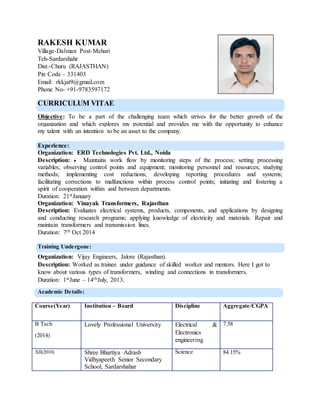 RAKESH KUMAR
Village-Dalman Post-Mehari
Teh-Sardarshahr
Dist.-Churu (RAJASTHAN)
Pin Code – 331403
Email: rkkjat9@gmail.com
Phone No- +91-9783597172
CURRICULUM VITAE
Objective: To be a part of the challenging team which strives for the better growth of the
organization and which explores my potential and provides me with the opportunity to enhance
my talent with an intention to be an asset to the company.
Experience:
Organization: ERD Technologies Pvt. Ltd., Noida
Description:  Maintains work flow by monitoring steps of the process; setting processing
variables; observing control points and equipment; monitoring personnel and resources; studying
methods; implementing cost reductions; developing reporting procedures and systems;
facilitating corrections to malfunctions within process control points; initiating and fostering a
spirit of cooperation within and between departments.
Duration: 21stJanuary
Organization: Vinayak Transformers, Rajasthan
Description: Evaluates electrical systems, products, components, and applications by designing
and conducting research programs; applying knowledge of electricity and materials. Repair and
maintain transformers and transmission lines.
Duration: 7th Oct 2014
Training Undergone:
Organization: Vijay Engineers, Jalore (Rajasthan).
Description: Worked as trainee under guidance of skilled worker and mentors. Here I got to
know about various types of transformers, winding and connections in transformers.
Duration: 1stJune – 14thJuly, 2013.
Academic Details:
Course(Year) Institution – Board Discipline Aggregate/CGPA
B Tech
(2014)
Lovely Professional University Electrical &
Electronics
engineering
7.58
XII(2010) Shree Bhartiya Adrash
Vidhyapeeth Senior Secondary
School, Sardarshahar
Science 84.15%
 