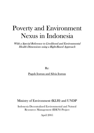 Poverty and Environment
Nexus in Indonesia
With a Special Reference to Livelihood and Environmental
Health Dimensions using a Right-Based Approach
By:
Puguh Irawan and Silvia Irawan
Ministry of Environment (KLH) and UNDP
Indonesia Decentralized Environmental and Natural
Resources Management (IDEN) Project
April 2005
 