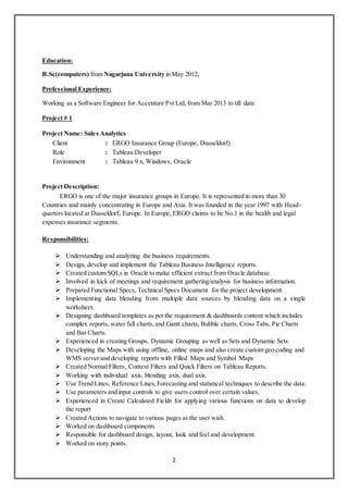 2
Education:
B.Sc(computers) from Nagarjuna University in May 2012.
Professional Experience:
Working as a Software Engineer for Accenture Pvt Ltd, from Mar 2013 to till date.
Project # 1
Project Name: Sales Analytics
Client : ERGO Insurance Group (Europe, Dusseldorf)
Role : Tableau Developer
Environment : Tableau 9 x, Windows, Oracle
Project Description:
ERGO is one of the major insurance groups in Europe. It is represented in more than 30
Countries and mainly concentrating in Europe and Asia. It was founded in the year 1997 with Head-
quarters located at Dusseldorf, Europe. In Europe, ERGO claims to be No.1 in the health and legal
expenses insurance segments.
Responsibilities:
 Understanding and analyzing the business requirements.
 Design, develop and implement the Tableau Business Intelligence reports.
 Created custom SQLs in Oracle to make efficient extract from Oracle database.
 Involved in kick of meetings and requirement gathering/analysis for business information.
 Prepared Functional Specs, Technical Specs Document for the project development.
 Implementing data blending from multiple data sources by blending data on a single
worksheet.
 Designing dashboard templates as per the requirement & dashboards content which includes
complex reports, water fall charts,and Gantt charts, Bubble charts,Cross Tabs, Pie Charts
and Bar Charts.
 Experienced in creating Groups, Dynamic Grouping as well as Sets and Dynamic Sets.
 Developing the Maps with using offline, online maps and also create custom geo coding and
WMS server and developing reports with Filled Maps and Symbol Maps
 Created Normal Filters, Context Filters and Quick Filters on Tableau Reports.
 Working with individual axis, blending axis, dual axis.
 Use Trend Lines, Reference Lines,Forecasting and statistical techniques to describe the data.
 Use parameters and input controls to give users control over certain values.
 Experienced in Create Calculated Fields for applying various functions on data to develop
the report
 Created Actions to navigate to various pages as the user wish.
 Worked on dashboard components
 Responsible for dashboard design, layout, look and feel and development.
 Worked on story points.
 