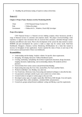 3
 Handling the performance tuning of reports to reduce refresh time.
Project # 2
Chapter 2 Project Name: BusinessActivity Monitoring (BAM)
Client : CNO Financial Group (Carmel, US)
Role : Tableau Developer
Environment : Tableau 8x/9.x , Windows, Oracle SQL developer
Project Description:
CNO Financial Group is a financial services holding company whose businesses provide a
range of financial services to consumer and corporate clients. The project involved building a data
repository to organize loan documents that are received from customers, submitted through various
branches and different sales teams. Prior to the development of the system the data existed in various
RDBMS and post development the system is made as single stop for various needs. Real-Time
Dashboards: Designed a Business Activity Monitoring (BAM)solution for a bank that wanted to
increase its throughput of loan applications. System reported the status of loans at each step of the
review process and issued alerts if there were bottlenecks.
Responsibilities:
 Understanding and developing Analytics solution for specific client requirements.
 Designing, Developing interactive Tableau Dashboard reports.
 Creating, maintaining and updating the technical requirements document, design document,
mapping document, implementing and recommending industry BI standards and best
practices.
 Extracted data from various sources and performed data blending.
 Representing data using the Cross Tabs, stacked Bars,Pie Charts and Bar Charts.
 Worked on individual axis, blending axis, dual axis.
 Use Trend Lines, Reference Lines,Forecasting and statistical techniques to describe the data.
 Use parameters and input controls to give users control over certain values.
 Created Actions to navigate to various pages as the user wish.
 Developed various types of complex reports like Drill Down, Drill through, Cross tab reports.
 Created quick filters, table calculations, calculated fields and parameters.
 Created sets,groups and performed conditional sorting and filtering as per the requirements.
 