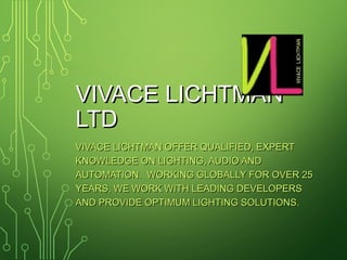 VIVACE LICHTMANVIVACE LICHTMAN
LTDLTD
VIVACE LICHTMAN OFFER QUALIFIED, EXPERTVIVACE LICHTMAN OFFER QUALIFIED, EXPERT
KNOWLEDGE ON LIGHTING, AUDIO ANDKNOWLEDGE ON LIGHTING, AUDIO AND
AUTOMATION. WORKING GLOBALLY FOR OVER 25AUTOMATION. WORKING GLOBALLY FOR OVER 25
YEARS, WE WORK WITH LEADING DEVELOPERSYEARS, WE WORK WITH LEADING DEVELOPERS
AND PROVIDE OPTIMUM LIGHTING SOLUTIONS.AND PROVIDE OPTIMUM LIGHTING SOLUTIONS.
 