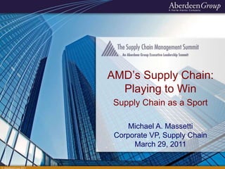 © AberdeenGroup 2011
AMD’s Supply Chain:
Playing to Win
Supply Chain as a Sport
Michael A. Massetti
Corporate VP, Supply Chain
March 29, 2011
 