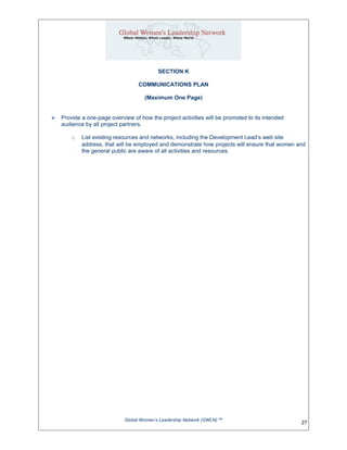SECTION K
COMMUNICATIONS PLAN
(Maximum One Page)
 Provide a one-page overview of how the project activities will be promoted to its intended
audience by all project partners.
o List existing resources and networks, including the Development Lead’s web site
address, that will be employed and demonstrate how projects will ensure that women and
the general public are aware of all activities and resources.
Global Women’s Leadership Network (GWLN) SM
27
 