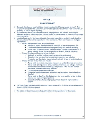 SECTION L
PROJECT BUDGET
 Complete the attached excel workbook “excel worksheet for GWLN proposal form.xls”. The
budget will form part of the Agreement, and is to be updated and submitted every six months, or
quarterly, as part of regular reporting.
 Include all cash and in-kind contributions from the project lead and partners in the project
revenues section of the budget sheet. Include details of the calculation of the in-kind contribution
in the comments.
 Include all cash and in-kind expenditures in the project expenditures section. Include details of
the calculation of the in-kind expenditures in the comments. There are three types of eligible
expenditures.
o Project Management Costs, which can include:
 Salaries of project management staff employed by the Development Lead
 Costs associated with semi-annual project activity and financial reporting
 Travel costs to attend business meetings related to project management or to
attend meeting Global Women’s Leadership Network (GWLN) convenes
o Project Development Costs, which can include:
 Materials for working models, experiments and demonstrations
 Costs to revise web sites to promote project resources and activities
 Production and distribution of promotional materials for use by project partners
o Project Delivery Costs, which can include:
 Travel costs of mentors and project managers to rural and remote communities
 Travel costs to bring women to laboratories, universities and colleges from rural
and remote communities across Bay Area (NorCal). This includes women
involved in extended mentorship activities
 Consumable supplies used by women
 Costs to accommodate women at research and technology sites in Bay Area
(NorCal)
 Travel costs for Bay Area (NorCal) women who have qualified for out-of-state
science and engineering competitions
 Costs of workshops that assist project partners effectively implement their
projects
 The cash Project Management Expenditures cannot exceed 40% of Global Women’s Leadership
Network (GWLN) funding request.
 The total in-kind contributions must equal the total in-kind expenditures for the project.
Global Women’s Leadership Network (GWLN) SM
29
 