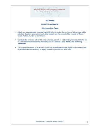 SECTION B
PROJECT OVERVIEW
(Maximum One Page)
 Attach a one page project overview highlighting the project’s: theme, type of women and public
activities, duration, geographic reach, total budget, and the amount of the request to Donor,
Client, Partner, Funder or Grantmaker.
 Conclude the overview with a 100 word summary, as well as a 35 word synopsis suitable for use
on Global Women’s Leadership Network (GWLN)’s website. (use Word Auto-Summary
functions)
 The project overview is to be written on the GWLN letterhead and be signed by an officer of the
organization with the authority to legally bind the organization (LA for now).
Global Women’s Leadership Network (GWLN) SM
3
 