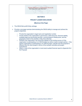 SECTION D
PROJECT LEADER DISCLOSURE
(Maximum One Page)
 The GWLN Non-profit Entity verbiage.
 Provide a one page overview demonstrating the GWLN ability to manage and achieve the
project’s objectives.
o Provide the organization’s legal name and registration number.
o Include details of the organization’s governance, staff resources, financial viability,
available legal and accounting services, communications infrastructure, and the
geographic extent of its activities in Bay Area (NorCal).
o Indicate if the organization has previously applied to the funding source or if the
organization is participating in an GWLN project as either a lead or project partner. If the
partner organization is participating in an GWLN project, indicate how this proposal is
different than the other project in terms of the outreach activities and project
expenditures.
o Attach a copy of the organization’s most recent audited financial report to Appendix B of
the Proposal.
Global Women’s Leadership Network (GWLN) SM
9
 