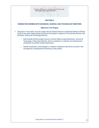 SECTION E
CONNECTING WOMEN WITH BUSINESS, SCIENCE, AND TECHNOLOGY MENTORS
(Maximum Two Pages)
 Describe in more detail, how the project will use Global Women’s Leadership Network (GWLN)
funds & new grant opportunities to achieve the program’s objective of Connecting Women with
Business, Science & Technology Mentors.
o Demonstrate that the project’s focus or theme reflects ongoing Business, Science &
Technology in Bay Area (NorCal), with an emphasis on research and development
undertaken by publicly funded researchers.
o Identify researchers, technologists or research institutions that will be involved in the
management, development and delivery of the project.
Global Women’s Leadership Network (GWLN) SM
11
 