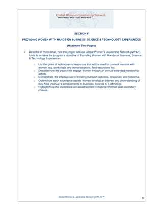 SECTION F
PROVIDING WOMEN WITH HANDS-ON BUSINESS, SCIENCE & TECHNOLOGY EXPERIENCES
(Maximum Two Pages)
 Describe in more detail, how the project will use Global Women’s Leadership Network (GWLN)
funds to achieve the program’s objective of Providing Women with Hands-on Business, Science
& Technology Experiences.
o List the types of techniques or resources that will be used to connect mentors with
women, e.g. workshops and demonstrations, field excursions etc.
o Describe how the project will engage women through an annual extended mentorship
activity.
o Demonstrate the effective use of existing outreach activities, resources, and networks.
o Outline how each experience assists women develop an interest and understanding of
Bay Area (NorCal)’s achievements in Business, Science & Technology.
o Highlight how the experience will assist women in making informed post-secondary
choices.
Global Women’s Leadership Network (GWLN) SM
13
 
