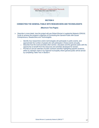 SECTION H
CONNECTING THE GENERAL PUBLIC WITH RESEARCHERS AND TECHNOLOGISTS
(Maximum Two Pages)
 Describe in more detail, how the project will use Global Women’s Leadership Network (GWLN)
funds to achieve the program’s objective of Connecting the General Public with Social
Entrepreneurs, Researchers and Technologists.
o Identify how researchers and/or technologists will participate in public events, and
approximate the number of people who will participate in these events annually.
o Describe how the event provides other women, educators and the general public with the
opportunity to benefit from the resources and activities developed for women.
o Provide an annual calendar of public outreach activities highlighting specific locations,
either by city/town name or by regional municipality where general public will be served
by completing Table Two in Section I.
Global Women’s Leadership Network (GWLN) SM
17
 
