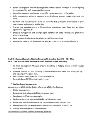 • Follow-up long term accounts strategies that increase profits and helps in cultivating long-
term relationships with proper decision makers.
• Administer sales and purchase agreement for company products in the region
• Offer management with the suggestions for developing volume, market share and cost
levels
• Establish and execute tactical plans for accounts that go beyond expectations in profit
maintenance and customer satisfaction.
• Training and development of a 13man direct subordinate sales force and an 18man
operational support staff
• Effective management and prompt report rendition of trade schemes and promotions
within the territory
• Drive numeric distribution and market share within the territory
• Weekly and monthly key accounts statement reconciliation to monitor credit policy.
Retail Development Executive, Nigerian Breweries Plc Anambra. Jan.2010– May2013.
Retail Coverage Customer Development and Motivation Merchandising
• As Retail Development Manager, ensures availability of fledging brands to most valuable
retail outlets.
• Oversaw strategic account planning, business development, sales forecasting, pricing,
and training of Van Sales men.
• Accounted for over 20percent of district’s revenue.
• Generated over N2Billion in annual revenue.
 Key Distributor Management:
Management of NB Plc. Redistribution scheme via NB Plc. Van Salesmen
• Cluster development.
• Designing and development of Salesmen route plan.
• Development of Salesmen journey list.
• Deployment and management of NB Plc trade infrastructures.
• Preparation and measurement of Key Distributors quarterly business plan.
• Management of Super Key Distributor’s financial commitment to NB Plc. Via.
• Training and development of van salesmen.
Distributor Management Solution (Accounting Software)
 