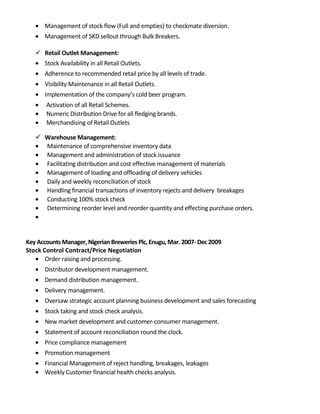 • Management of stock flow (Full and empties) to checkmate diversion.
• Management of SKD sellout through Bulk Breakers.
 Retail Outlet Management:
• Stock Availability in all Retail Outlets.
• Adherence to recommended retail price by all levels of trade.
• Visibility Maintenance in all Retail Outlets.
• Implementation of the company’s cold beer program.
• Activation of all Retail Schemes.
• Numeric Distribution Drive for all fledging brands.
• Merchandising of Retail Outlets
 Warehouse Management:
• Maintenance of comprehensive inventory data
• Management and administration of stock issuance
• Facilitating distribution and cost effective management of materials
• Management of loading and offloading of delivery vehicles
• Daily and weekly reconciliation of stock
• Handling financial transactions of inventory rejects and delivery breakages
• Conducting 100% stock check
• Determining reorder level and reorder quantity and effecting purchase orders.
•
Key AccountsManager, Nigerian Breweries Plc, Enugu, Mar. 2007- Dec 2009
Stock Control Contract/Price Negotiation
• Order raising and processing.
• Distributor development management.
• Demand distribution management.
• Delivery management.
• Oversaw strategic account planning business development and sales forecasting
• Stock taking and stock check analysis.
• New market development and customer-consumer management.
• Statement of account reconciliation round the clock.
• Price compliance management
• Promotion management
• Financial Management of reject handling, breakages, leakages
• Weekly Customer financial health checks analysis.
 