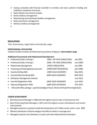 • Liaising constantly with financial controller to monitor and track customer funding and
crediting in statement of account.
• Stock rotation and variance analysis
• Stock residency management
• Warehousing and warehouse facilities management.
• Stock assortment management.
• Delivery residency management.
•
EDUCATION
B.Sc, Accountancy, Lagos State University Ojo, Lagos
PROFESSIONAL AFFILIATION
Student member Institute of Chartered Accountants of Nigeria. Intermediate stage
Additional Coursework and Professional Development:
• Professional Sales Training-1 (MAC -TAY TACK CONSULTING) July 2007.
• Professional Sales Training-2 (MAC -TAY TACK CONSULTING) June 2008
• Relationship Management (POISE CONSULTING) July 2009
• Protecting and Managing Key Accounts (PROFILIANT RESOURCES) April 2009.
• Essential Selling Skills (AME SALES ACADEMY) May 2010.
• Essential Merchandising Skills (AME SALES ACADEMY) MAY 2010.
• Distributor Management Solution June 2011
• Essential Negotiation Skills (AME SALES ACADEMY) June 2010
• Advanced Negotiation Skills (AME SALES ACADEMY) FEB. 2014
• Microsoft office package – good knowledge of Excel, Word and PowerPoint Application.
CAREER ACHEIVEMENT
• Best Key Account Manager in 2009 with the highest volume sales in East business Unit
• Best Performing Retail Manager in 2011 with the highest numeric distribution and market
share growth.
• Managed customer to exceed a landmark achievement of 2 million carton units in year 2009
• Effective distribution of Brand category into 96% of outlets in coverage area.
• Managed customer Jerry Okonkwo, to reach and retain National Brand champion .
 