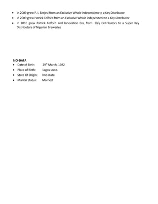 • In 2009 grew P. I. Ezejesi from an Exclusive Whole independent to a Key Distributor
• In 2009 grew Patrick Telford from an Exclusive Whole independent to a Key Distributor
• In 2010 grew Patrick Telford and Innovation Era, from Key Distributors to a Super Key
Distributors of Nigerian Breweries
BIO-DATA
• Date of Birth: 29th
March, 1982
• Place of Birth: Lagos state.
• State Of Origin: Imo state.
• Marital Status: Married
 