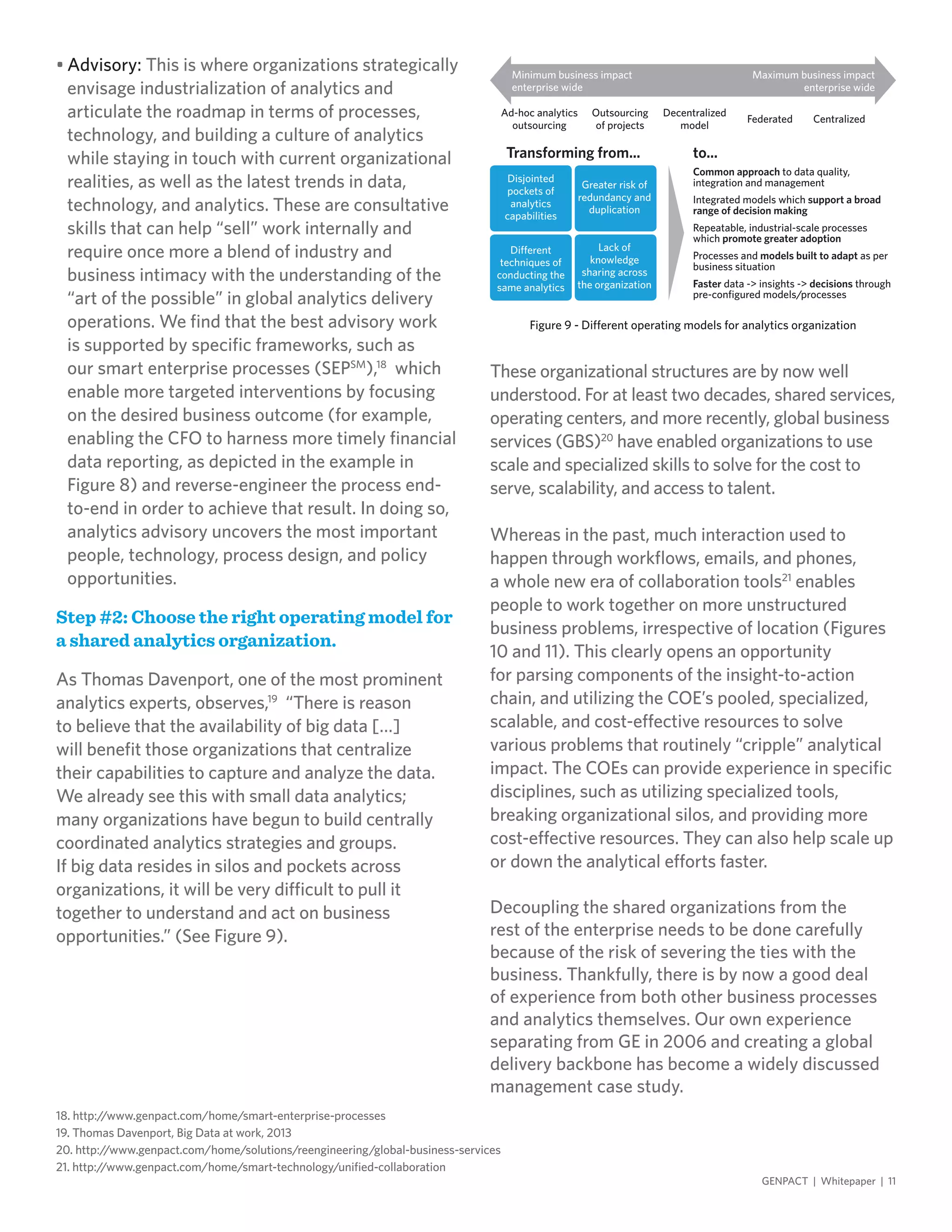 18. http://www.genpact.com/home/smart-enterprise-processes
19. Thomas Davenport, Big Data at work, 2013
20. http://www.genpact.com/home/solutions/reengineering/global-business-services
21. http://www.genpact.com/home/smart-technology/unified-collaboration
•	Advisory: This is where organizations strategically
envisage industrialization of analytics and
articulate the roadmap in terms of processes,
technology, and building a culture of analytics
while staying in touch with current organizational
realities, as well as the latest trends in data,
technology, and analytics. These are consultative
skills that can help “sell” work internally and
require once more a blend of industry and
business intimacy with the understanding of the
“art of the possible” in global analytics delivery
operations. We find that the best advisory work
is supported by specific frameworks, such as
our smart enterprise processes (SEPSM
),18
which
enable more targeted interventions by focusing
on the desired business outcome (for example,
enabling the CFO to harness more timely financial
data reporting, as depicted in the example in
Figure 8) and reverse-engineer the process end-
to-end in order to achieve that result. In doing so,
analytics advisory uncovers the most important
people, technology, process design, and policy
opportunities.
Step #2: Choose the right operating model for
a shared analytics organization.
As Thomas Davenport, one of the most prominent
analytics experts, observes,19
“There is reason
to believe that the availability of big data […]
will benefit those organizations that centralize
their capabilities to capture and analyze the data.
We already see this with small data analytics;
many organizations have begun to build centrally
coordinated analytics strategies and groups.
If big data resides in silos and pockets across
organizations, it will be very difficult to pull it
together to understand and act on business
opportunities.” (See Figure 9).
These organizational structures are by now well
understood. For at least two decades, shared services,
operating centers, and more recently, global business
services (GBS)20
have enabled organizations to use
scale and specialized skills to solve for the cost to
serve, scalability, and access to talent.
Whereas in the past, much interaction used to
happen through workflows, emails, and phones,
a whole new era of collaboration tools21
enables
people to work together on more unstructured
business problems, irrespective of location (Figures
10 and 11). This clearly opens an opportunity
for parsing components of the insight-to-action
chain, and utilizing the COE’s pooled, specialized,
scalable, and cost-effective resources to solve
various problems that routinely “cripple” analytical
impact. The COEs can provide experience in specific
disciplines, such as utilizing specialized tools,
breaking organizational silos, and providing more
cost-effective resources. They can also help scale up
or down the analytical efforts faster.
Decoupling the shared organizations from the
rest of the enterprise needs to be done carefully
because of the risk of severing the ties with the
business. Thankfully, there is by now a good deal
of experience from both other business processes
and analytics themselves. Our own experience
separating from GE in 2006 and creating a global
delivery backbone has become a widely discussed
management case study.
GENPACT | Whitepaper | 11
Figure 9 - Different operating models for analytics organization
Transforming from... to...
Common approach to data quality,
integration and management
Integrated models which support a broad
range of decision making
Repeatable, industrial-scale processes
which promote greater adoption
Processes and models built to adapt as per
business situation
Faster data -> insights -> decisions through
pre-configured models/processes
Ad-hoc analytics
outsourcing
Outsourcing
of projects
Decentralized
model
Federated Centralized
Minimum business impact
enterprise wide
Disjointed
pockets of
analytics
capabilities
Different
techniques of
conducting the
same analytics
Greater risk of
redundancy and
duplication
Lack of
knowledge
sharing across
the organization
Maximum business impact
enterprise wide
 