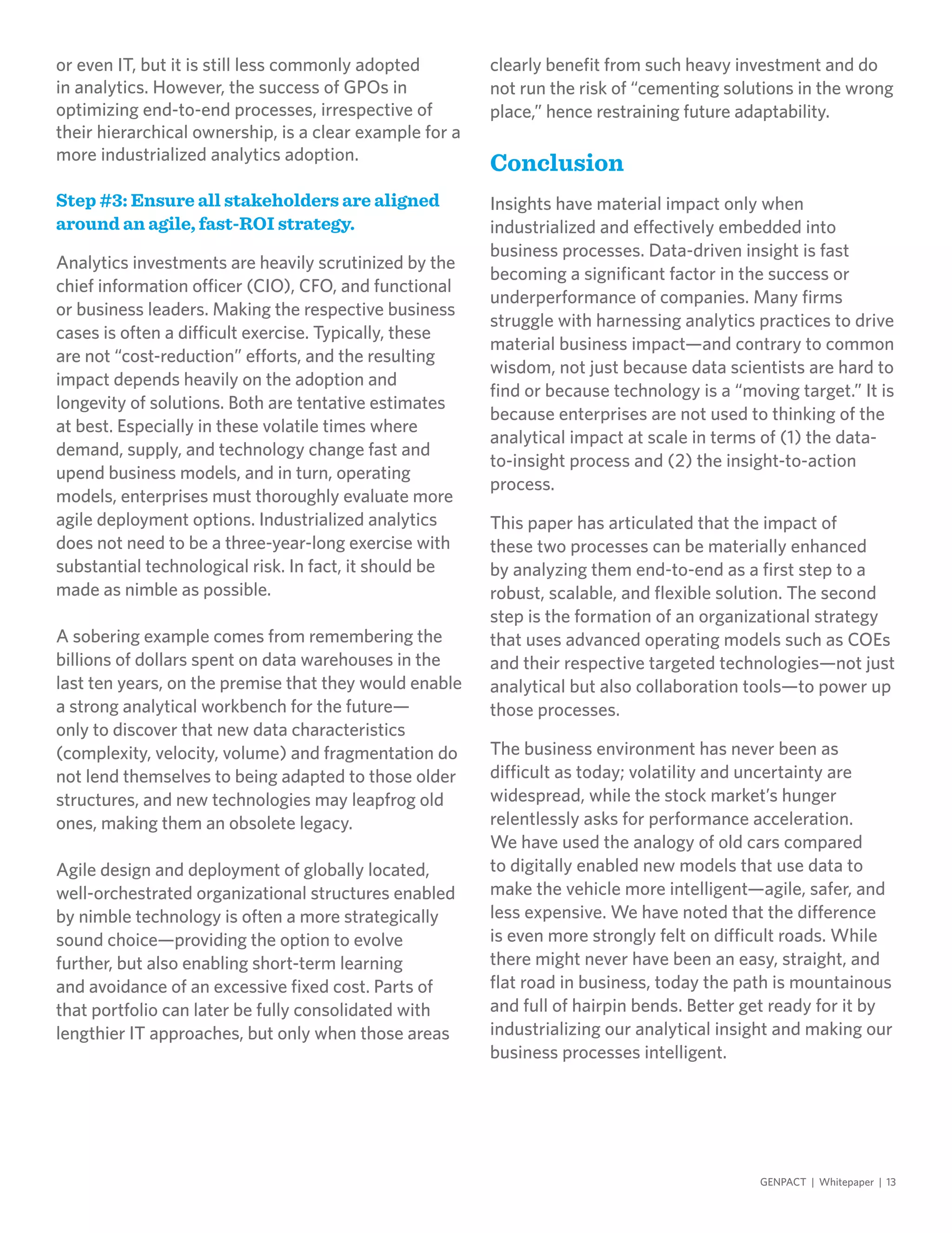 or even IT, but it is still less commonly adopted
in analytics. However, the success of GPOs in
optimizing end-to-end processes, irrespective of
their hierarchical ownership, is a clear example for a
more industrialized analytics adoption.
Step #3: Ensure all stakeholders are aligned
around an agile, fast-ROI strategy.
Analytics investments are heavily scrutinized by the
chief information officer (CIO), CFO, and functional
or business leaders. Making the respective business
cases is often a difficult exercise. Typically, these
are not “cost-reduction” efforts, and the resulting
impact depends heavily on the adoption and
longevity of solutions. Both are tentative estimates
at best. Especially in these volatile times where
demand, supply, and technology change fast and
upend business models, and in turn, operating
models, enterprises must thoroughly evaluate more
agile deployment options. Industrialized analytics
does not need to be a three-year-long exercise with
substantial technological risk. In fact, it should be
made as nimble as possible.
A sobering example comes from remembering the
billions of dollars spent on data warehouses in the
last ten years, on the premise that they would enable
a strong analytical workbench for the future—
only to discover that new data characteristics
(complexity, velocity, volume) and fragmentation do
not lend themselves to being adapted to those older
structures, and new technologies may leapfrog old
ones, making them an obsolete legacy.
Agile design and deployment of globally located,
well-orchestrated organizational structures enabled
by nimble technology is often a more strategically
sound choice—providing the option to evolve
further, but also enabling short-term learning
and avoidance of an excessive fixed cost. Parts of
that portfolio can later be fully consolidated with
lengthier IT approaches, but only when those areas
clearly benefit from such heavy investment and do
not run the risk of “cementing solutions in the wrong
place,” hence restraining future adaptability.
Conclusion
Insights have material impact only when
industrialized and effectively embedded into
business processes. Data-driven insight is fast
becoming a significant factor in the success or
underperformance of companies. Many firms
struggle with harnessing analytics practices to drive
material business impact—and contrary to common
wisdom, not just because data scientists are hard to
find or because technology is a “moving target.” It is
because enterprises are not used to thinking of the
analytical impact at scale in terms of (1) the data-
to-insight process and (2) the insight-to-action
process.
This paper has articulated that the impact of
these two processes can be materially enhanced
by analyzing them end-to-end as a first step to a
robust, scalable, and flexible solution. The second
step is the formation of an organizational strategy
that uses advanced operating models such as COEs
and their respective targeted technologies—not just
analytical but also collaboration tools—to power up
those processes.
The business environment has never been as
difficult as today; volatility and uncertainty are
widespread, while the stock market’s hunger
relentlessly asks for performance acceleration.
We have used the analogy of old cars compared
to digitally enabled new models that use data to
make the vehicle more intelligent—agile, safer, and
less expensive. We have noted that the difference
is even more strongly felt on difficult roads. While
there might never have been an easy, straight, and
flat road in business, today the path is mountainous
and full of hairpin bends. Better get ready for it by
industrializing our analytical insight and making our
business processes intelligent.
GENPACT | Whitepaper | 13
 