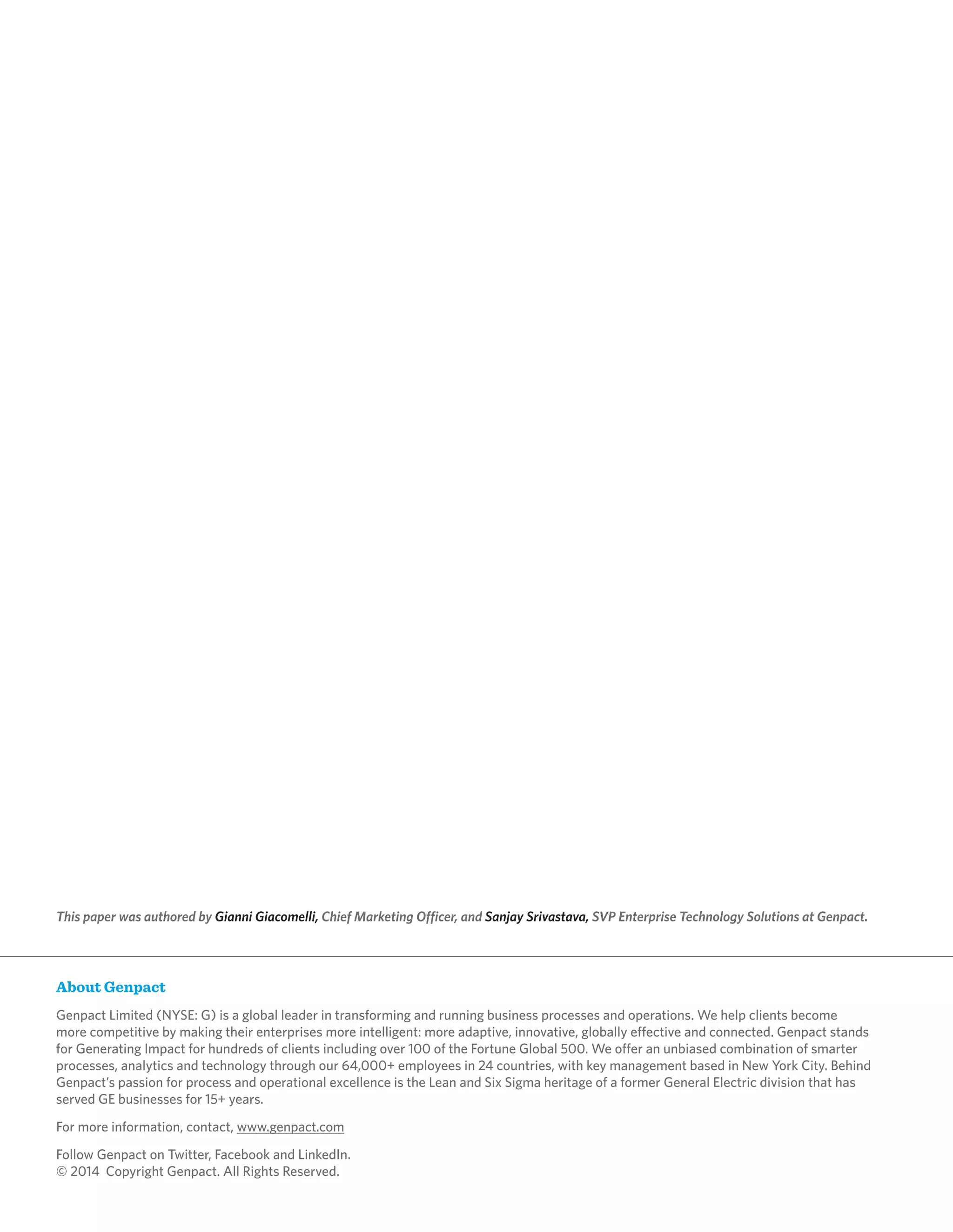 About Genpact
Genpact Limited (NYSE: G) is a global leader in transforming and running business processes and operations. We help clients become
more competitive by making their enterprises more intelligent: more adaptive, innovative, globally effective and connected. Genpact stands
for Generating Impact for hundreds of clients including over 100 of the Fortune Global 500. We offer an unbiased combination of smarter
processes, analytics and technology through our 64,000+ employees in 24 countries, with key management based in New York City. Behind
Genpact’s passion for process and operational excellence is the Lean and Six Sigma heritage of a former General Electric division that has
served GE businesses for 15+ years.
For more information, contact, www.genpact.com
Follow Genpact on Twitter, Facebook and LinkedIn.
© 2014 Copyright Genpact. All Rights Reserved.
This paper was authored by Gianni Giacomelli, Chief Marketing Officer, and Sanjay Srivastava, SVP Enterprise Technology Solutions at Genpact.
 