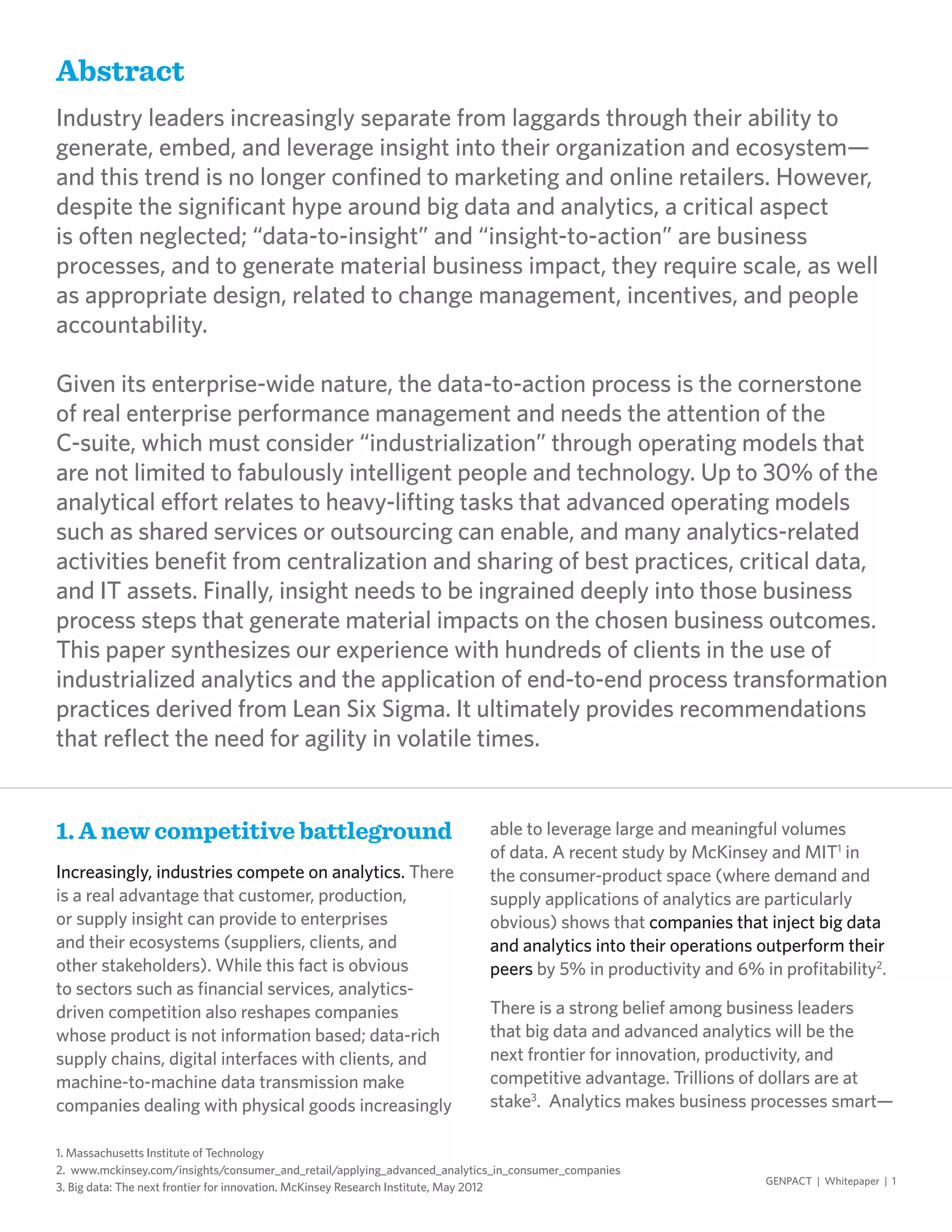GENPACT | Whitepaper | 1
Abstract
Industry leaders increasingly separate from laggards through their ability to
generate, embed, and leverage insight into their organization and ecosystem—
and this trend is no longer confined to marketing and online retailers. However,
despite the significant hype around big data and analytics, a critical aspect
is often neglected; “data-to-insight” and “insight-to-action” are business
processes, and to generate material business impact, they require scale, as well
as appropriate design, related to change management, incentives, and people
accountability.
Given its enterprise-wide nature, the data-to-action process is the cornerstone
of real enterprise performance management and needs the attention of the
C-suite, which must consider “industrialization” through operating models that
are not limited to fabulously intelligent people and technology. Up to 30% of the
analytical effort relates to heavy-lifting tasks that advanced operating models
such as shared services or outsourcing can enable, and many analytics-related
activities benefit from centralization and sharing of best practices, critical data,
and IT assets. Finally, insight needs to be ingrained deeply into those business
process steps that generate material impacts on the chosen business outcomes.
This paper synthesizes our experience with hundreds of clients in the use of
industrialized analytics and the application of end-to-end process transformation
practices derived from Lean Six Sigma. It ultimately provides recommendations
that reflect the need for agility in volatile times.
1. A new competitive battleground
Increasingly, industries compete on analytics. There
is a real advantage that customer, production,
or supply insight can provide to enterprises
and their ecosystems (suppliers, clients, and
other stakeholders). While this fact is obvious
to sectors such as financial services, analytics-
driven competition also reshapes companies
whose product is not information based; data-rich
supply chains, digital interfaces with clients, and
machine-to-machine data transmission make
companies dealing with physical goods increasingly
able to leverage large and meaningful volumes
of data. A recent study by McKinsey and MIT1
in
the consumer-product space (where demand and
supply applications of analytics are particularly
obvious) shows that companies that inject big data
and analytics into their operations outperform their
peers by 5% in productivity and 6% in profitability2
.
There is a strong belief among business leaders
that big data and advanced analytics will be the
next frontier for innovation, productivity, and
competitive advantage. Trillions of dollars are at
stake3
. Analytics makes business processes smart—
1. Massachusetts Institute of Technology
2. www.mckinsey.com/insights/consumer_and_retail/applying_advanced_analytics_in_consumer_companies
3. Big data: The next frontier for innovation. McKinsey Research Institute, May 2012
 